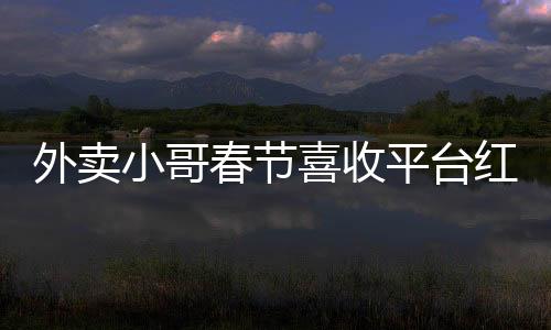外賣小哥春節(jié)喜收平臺紅包，溫暖節(jié)日傳遞正能量