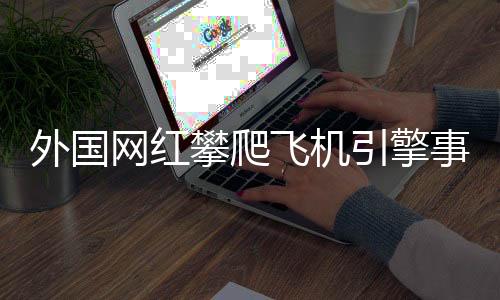 外國(guó)網(wǎng)紅攀爬飛機(jī)引擎事件，安全隱患與社會(huì)反響