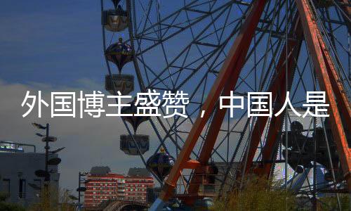 外國博主盛贊，中國人是地球上最好的人