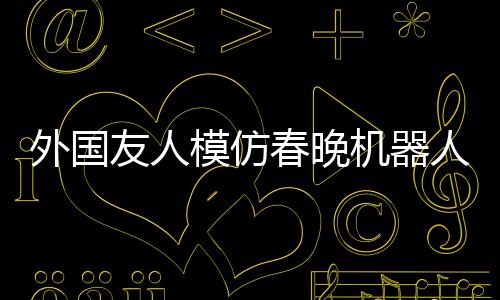 外國友人模仿春晚機器人扭秧歌，創(chuàng)新演繹顯抽象藝術(shù)之美