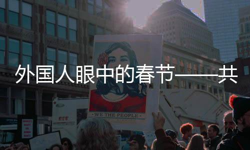外國人眼中的春節(jié)——共賞新春習(xí)俗的獨特魅力