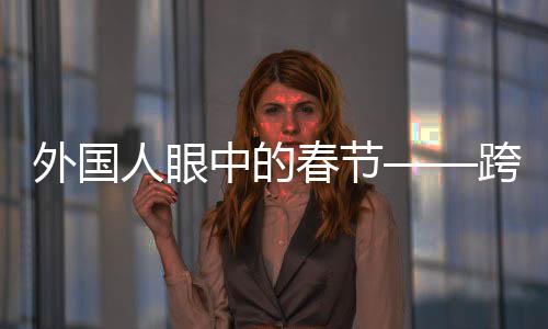 外國(guó)人眼中的春節(jié)——跨越文化的節(jié)日體驗(yàn)