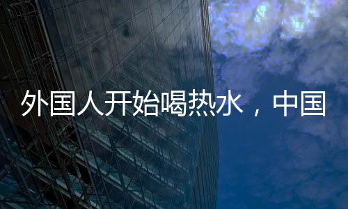 外國人開始喝熱水，中國朋友擔(dān)心我背后的文化交流深意