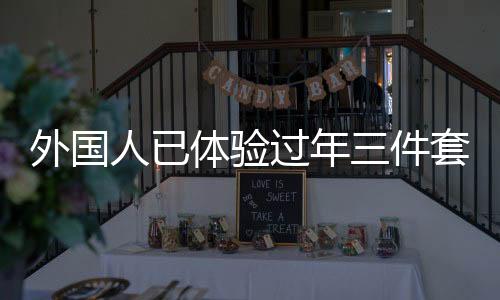 外國人已體驗過年三件套，新潮流跨越國界，傳遞中華文化魅力