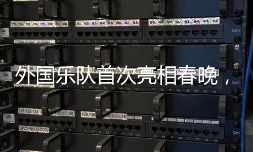 外國樂隊首次亮相春晚，媒體揭秘令人矚目的國際音樂盛宴