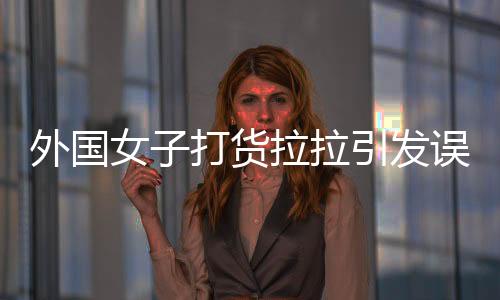 外國女子打貨拉拉引發(fā)誤解，司機(jī)以川味解釋構(gòu)建良好交流