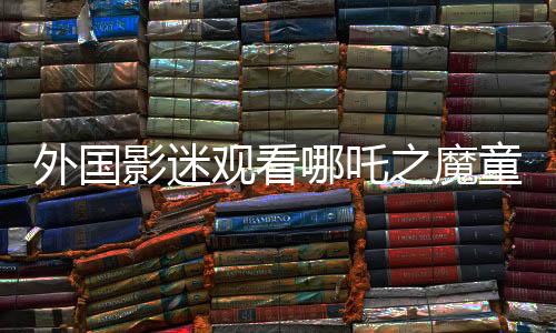 外國影迷觀看哪吒之魔童降世第二部感動落淚，文化共鳴跨越國界