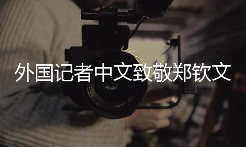 外國記者中文致敬鄭欽文，跨文化交流之美