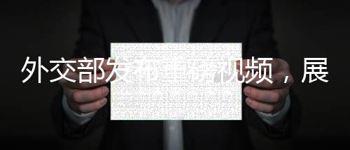 外交部發(fā)布重磅視頻，展示中國(guó)外交新動(dòng)向與多元成果