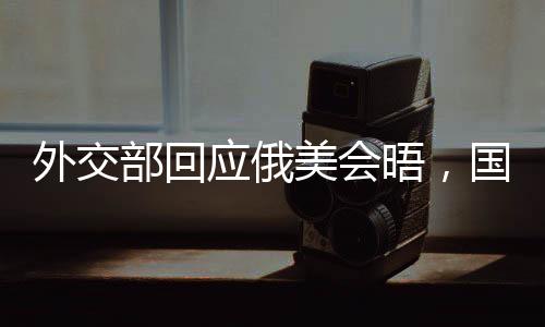 外交部回應(yīng)俄美會晤，國際社會期待積極成果