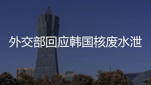 外交部回應(yīng)韓國(guó)核廢水泄漏事件，影響評(píng)估與應(yīng)對(duì)措施
