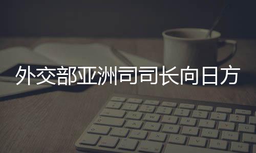 外交部亞洲司司長(zhǎng)向日方提出嚴(yán)正交涉，深化理解，加強(qiáng)溝通，推動(dòng)中日關(guān)系良性發(fā)展