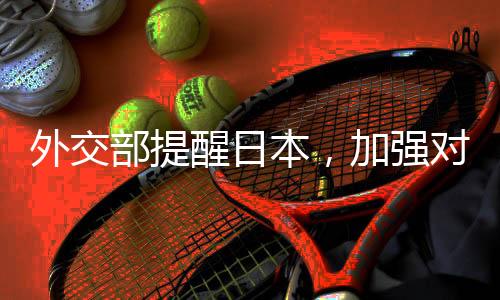 外交部提醒日本，加強(qiáng)對(duì)話合作，共同應(yīng)對(duì)全球性挑戰(zhàn)