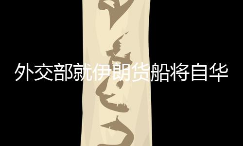 外交部就伊朗貨船將自華赴伊答問，深化經(jīng)貿(mào)合作，促進(jìn)中伊友好交流