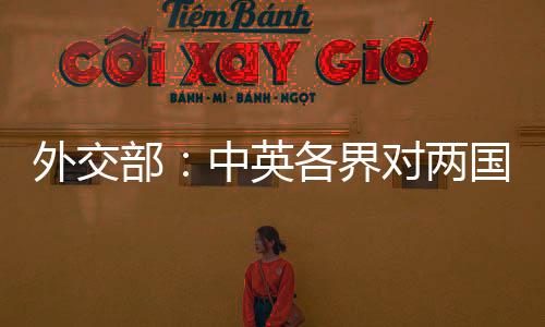 外交部：中英各界對(duì)兩國關(guān)系朝著健康穩(wěn)定方向發(fā)展充滿期待