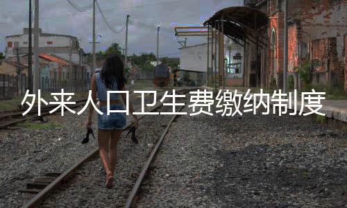 外來人口衛(wèi)生費繳納制度詳解