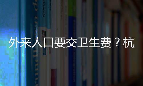 外來人口要交衛(wèi)生費？杭州一地回應(yīng)
