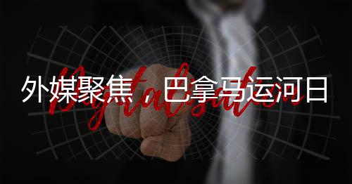 外媒聚焦，巴拿馬運(yùn)河日益美國化