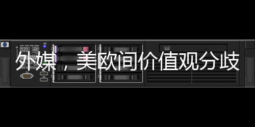外媒，美歐間價(jià)值觀分歧已無(wú)法掩蓋