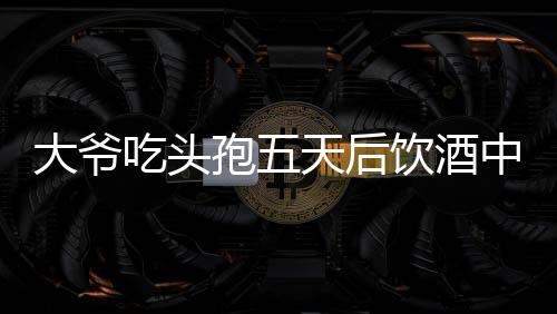 大爺吃頭孢五天后飲酒中毒，警惕藥物與酒精相互作用