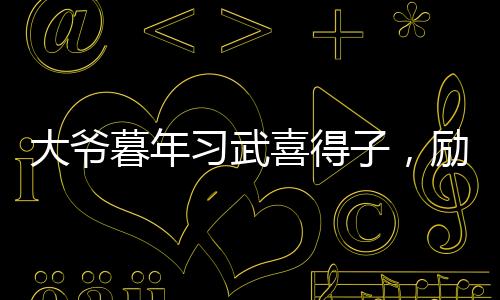 大爺暮年習(xí)武喜得子，勵志故事溫暖人心
