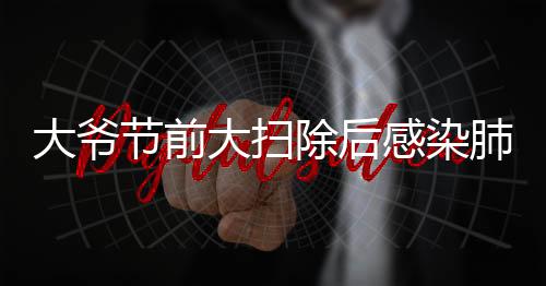 大爺節(jié)前大掃除后感染肺曲霉病，警惕室內(nèi)清潔過程中的健康隱患