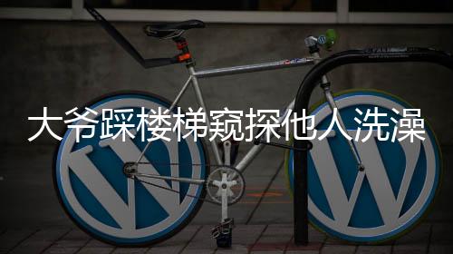 大爺踩樓梯窺探他人洗澡行為曝光，引發(fā)社會關注與討論