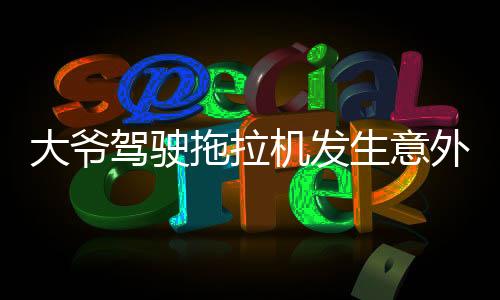 大爺駕駛拖拉機(jī)發(fā)生意外被碾壓，當(dāng)?shù)鼐o急救援全力展開救治行動(dòng)