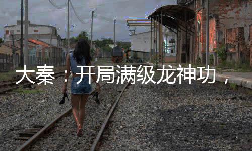 大秦：開局滿級龍神功，刺殺祖龍