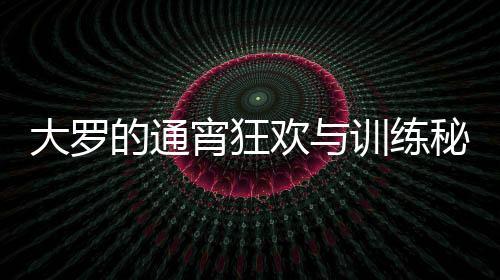 大羅的通宵狂歡與訓(xùn)練秘笈，精力充沛的生活模式解析