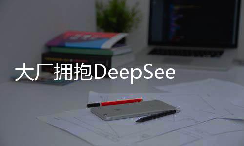 大廠擁抱DeepSeek，自家大模型的現(xiàn)狀與未來