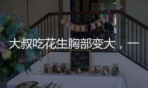 大叔吃花生胸部變大，一個(gè)引人注目的健康現(xiàn)象