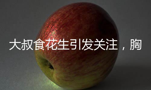 大叔食花生引發(fā)關(guān)注，胸部變大現(xiàn)象探秘