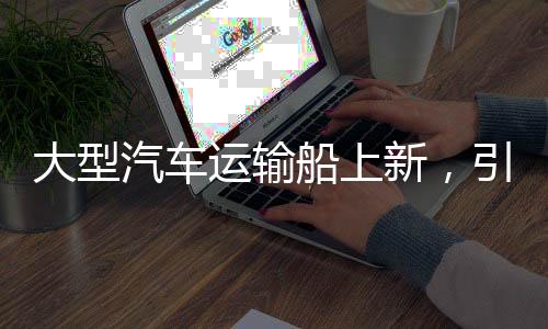 大型汽車運輸船上新，引領物流產(chǎn)業(yè)邁向新時代