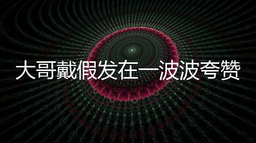 大哥戴假發(fā)在一波波夸贊中逐漸迷失自我