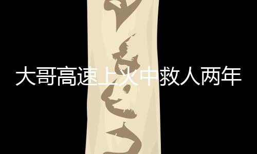 大哥高速上火中救人兩年后被謝恩，英勇事跡感動人心