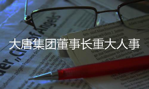 大唐集團(tuán)董事長(zhǎng)重大人事調(diào)整，戰(zhàn)略調(diào)整與未來(lái)展望