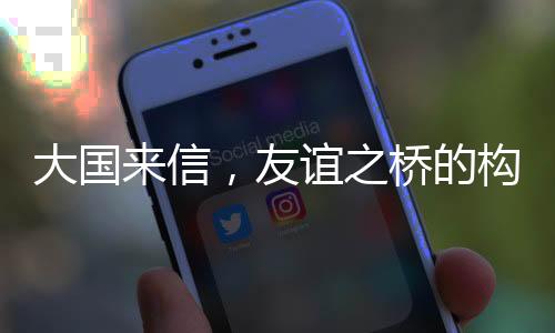 大國來信，友誼之橋的構筑與深化