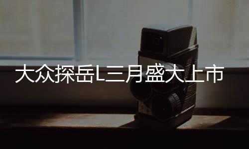 大眾探岳L三月盛大上市，全新車型引領市場新潮流