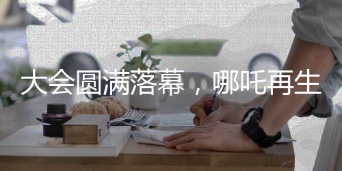 大會圓滿落幕，哪吒再生引發(fā)新期待——哪吒2即將放映