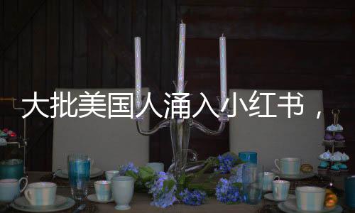 大批美國人涌入小紅書，全球社交新趨勢