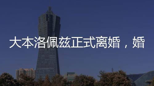 大本洛佩茲正式離婚，婚姻歷程的終結(jié)與未來的展望