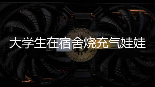 大學(xué)生在宿舍燒充氣娃娃，校方回應(yīng)