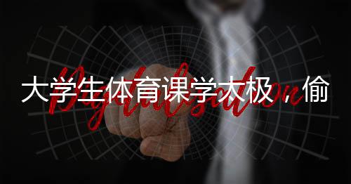大學(xué)生體育課學(xué)太極，偷感太強(qiáng)背后的深層意義