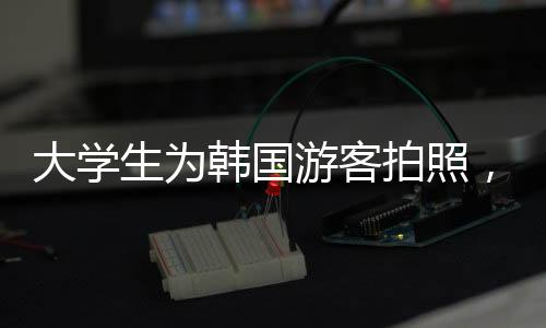 大學(xué)生為韓國游客拍照，姿勢(shì)優(yōu)雅、討價(jià)還價(jià)的藝術(shù)體驗(yàn)