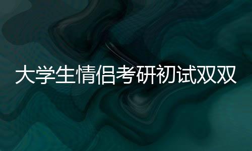 大學生情侶考研初試雙雙過線，勵志故事背后的辛勤付出與智慧閃耀
