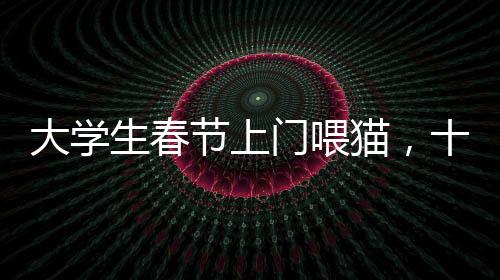 大學(xué)生春節(jié)上門喂貓，十天收入超萬元，寵物經(jīng)濟(jì)催生新型職業(yè)