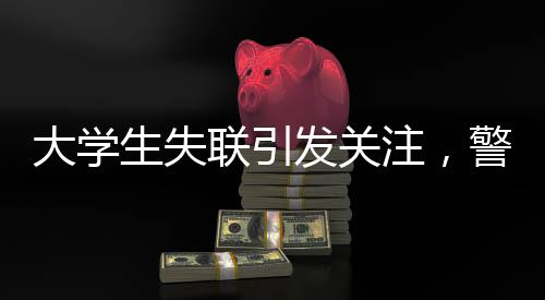 大學(xué)生失聯(lián)引發(fā)關(guān)注，警方發(fā)現(xiàn)其前往中越邊境