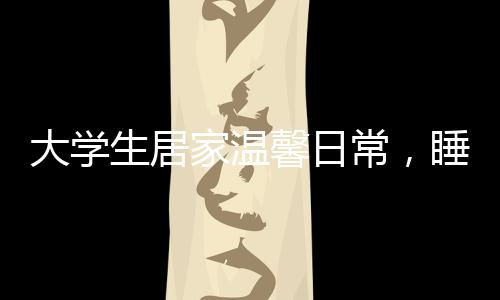 大學(xué)生居家溫馨日常，睡懶覺與特別的床頭飯桌文化