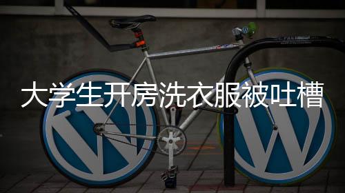 大學(xué)生開房洗衣服被吐槽薅羊毛，校園內(nèi)外的爭議與反思